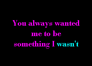 You always wanted
me to be

something I wasn't

g