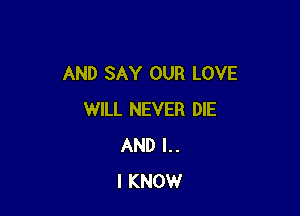 AND SAY OUR LOVE

WILL NEVER DIE
AND l..
I KNOW