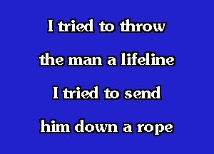 I tried to throw
Ihe man a lifeline

I tried to send

him down a rope I