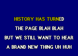 HISTORY HAS TURNED
THE PAGE BLAH BLAH
BUT WE STILL WANT TO HEAR
A BRAND NEW THING UH HUH