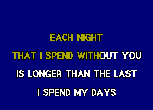 EACH NIGHT

THAT I SPEND WITHOUT YOU
IS LONGER THAN THE LAST
I SPEND MY DAYS