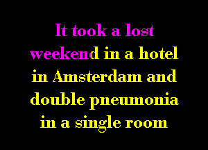 It took a lost
weekend in a hotel
in Amsterdam and
double pnemnonia

in a single room