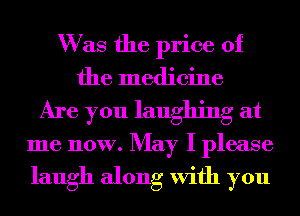 W as the price of
the medicine
Are you laughing at
me now. May I please

laugh along With you