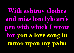 W ifh ashtray clothes

and miss lonelyheart's

pen With Which I wrote
for you a love song in
tattoo upon my palm