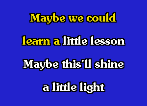 Maybe we could
learn a little lesson
Maybe this'll shine

a little light