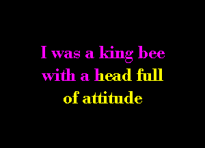 I was a king bee

with a head full
of attitude