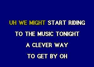 UH WE MIGHT START RIDING

TO THE MUSIC TONIGHT
A CLEVER WAY
TO GET BY 0H