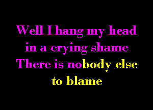 W ell I hang my head
in a crying Shame
There is nobody else

to blame