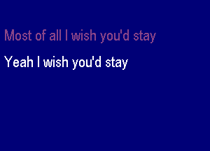 Yeah I wish you'd stay
