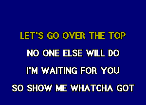 LET'S GO OVER THE TOP

NO ONE ELSE WILL DO
I'M WAITING FOR YOU
SO SHOW ME WHATCHA GOT