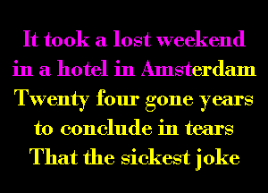 It took a lost weekend
in a hotel in Amsterdam
Twenty four gone years

to conclude in tears

That the Sickest joke
