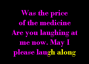 Was the price
of the medicine

Are you laughing at

me now. May I

please laugh along I