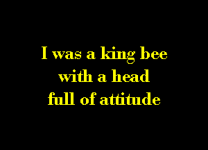 I was a king bee

with a head
full of attitude