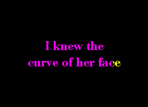 I knew the

curve of her face