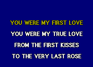 YOU WERE MY FIRST LOVE
YOU WERE MY TRUE LOVE
FROM THE FIRST KISSES
TO THE VERY LAST ROSE