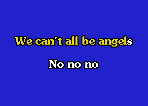 We can't all be angels

No no no