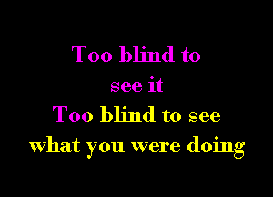 Too blind to
see it

Too blind to see

what you were doing
