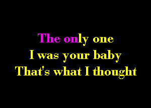 The only one
I was your baby
That's What I thought