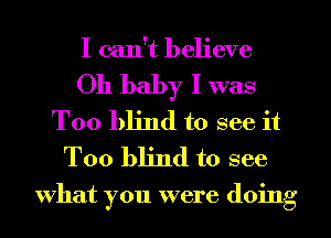 I can't believe

Oh baby I was
T00 blind to see it
Too blind to see

What you were doing