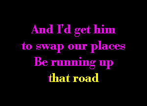 And I'd get him
to swap our places
Be running up
that road