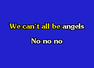 We can't all be angels

No no no