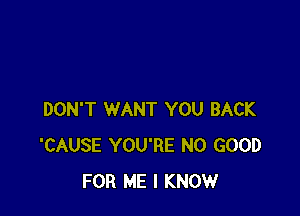 DON'T WANT YOU BACK
'CAUSE YOU'RE NO GOOD
FOR ME I KNOW