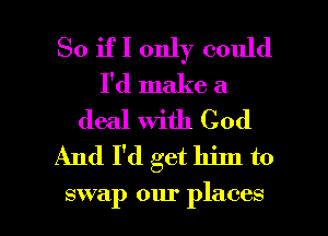 So if I only could
I'd make a
deal With God
And I'd get him to

swap our places I