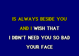 IS ALWAYS BESIDE YOU

AND I WISH THAT
I DIDN'T NEED YOU SO BAD
YOUR FACE