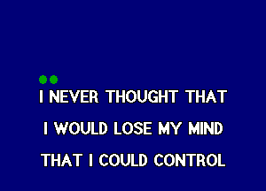 I NEVER THOUGHT THAT
I WOULD LOSE MY MIND
THAT I COULD CONTROL
