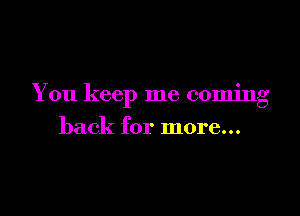 You keep me coming

back for more...