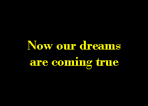 Now our dreams

are coming true