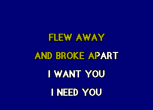 FLEW AWAY

AND BROKE APART
I WANT YOU
I NEED YOU