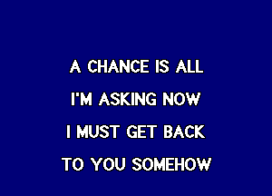 A CHANCE IS ALL

I'M ASKING NOW
I MUST GET BACK
TO YOU SOMEHOW