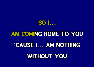 SO I...

AM COMING HOME TO YOU
'CAUSE I... AM NOTHING
WITHOUT YOU