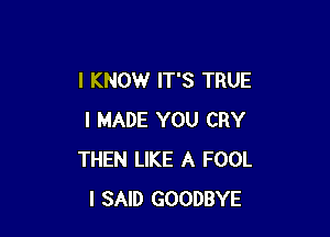 I KNOW IT'S TRUE

I MADE YOU CRY
THEN LIKE A FOOL
I SAID GOODBYE