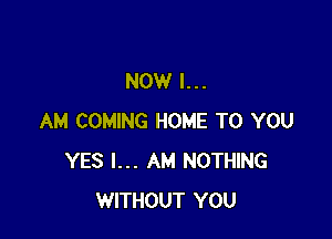 NOW I...

AM COMING HOME TO YOU
YES I... AM NOTHING
WITHOUT YOU