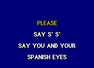 PLEASE

SAY S' S'
SAY YOU AND YOUR
SPANISH EYES