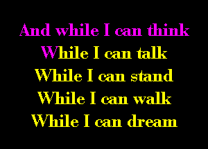 And While I can think
While I can talk
While I can stand
While I can walk
While I can dream