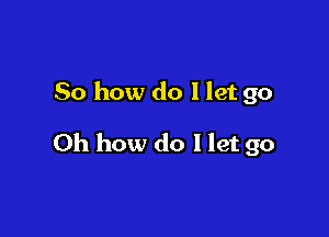 So how do I let go

Oh how do I let go