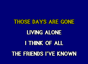 THOSE DAYS ARE GONE

LIVING ALONE
I THINK OF ALL
THE FRIENDS I'VE KNOWN