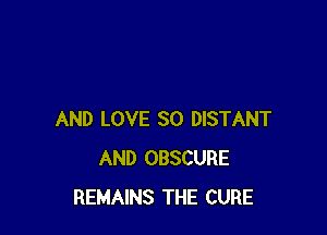 AND LOVE 30 DISTANT
AND OBSCURE
REMAINS THE CURE