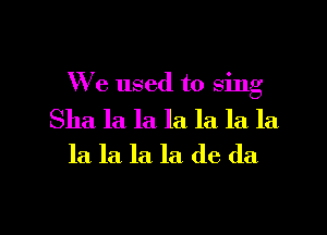 We used to sing

Sha la la la. la la la
la la. la. la de da

g