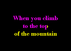 When you climb

to the top
of the mountain