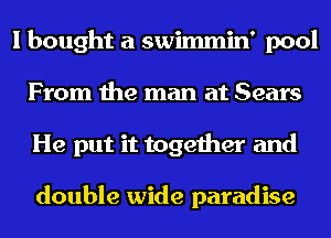 I bought a swimmin' pool
From the man at Sears
He put it together and

double wide paradise