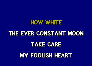 HOW WHITE

THE EVER CONSTANT MOON
TAKE CARE
MY FOOLISH HEART