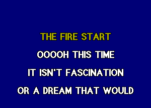 THE FIRE START

OOOOH THIS TIME
IT ISN'T FASCINATION
OR A DREAM THAT WOULD