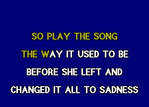 SO PLAY THE SONG
THE WAY IT USED TO BE
BEFORE SHE LEFT AND
CHANGED IT ALL T0 SADNESS