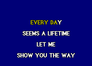 EVERY DAY

SEEMS A LIFETIME
LET ME
SHOW YOU THE WAY