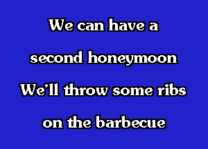 We can have a
second honeymoon
We'll throw some ribs

on the barbecue