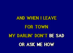 AND WHEN I LEAVE

FOR TOWN
MY DARLIN' DON'T BE SAD
0R ASK ME HOW